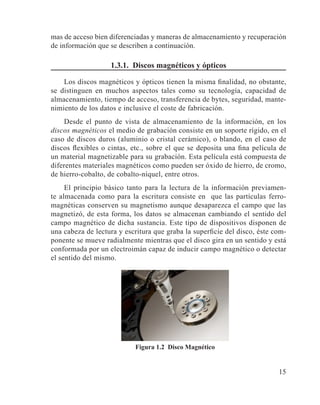 15
mas de acceso bien diferenciadas y maneras de almacenamiento y recuperación
de información que se describen a continuación.
1.3.1. Discos magnéticos y ópticos
Los discos magnéticos y ópticos tienen la misma finalidad, no obstante,
se distinguen en muchos aspectos tales como su tecnología, capacidad de
almacenamiento, tiempo de acceso, transferencia de bytes, seguridad, mante-
nimiento de los datos e inclusive el coste de fabricación.
Desde el punto de vista de almacenamiento de la información, en los
discos magnéticos el medio de grabación consiste en un soporte rígido, en el
caso de discos duros (aluminio o cristal cerámico), o blando, en el caso de
discos flexibles o cintas, etc., sobre el que se deposita una fina película de
un material magnetizable para su grabación. Esta película está compuesta de
diferentes materiales magnéticos como pueden ser óxido de hierro, de cromo,
de hierro-cobalto, de cobalto-níquel, entre otros.
El principio básico tanto para la lectura de la información previamen-
te almacenada como para la escritura consiste en que las partículas ferro-
magnéticas conserven su magnetismo aunque desaparezca el campo que las
magnetizó, de esta forma, los datos se almacenan cambiando el sentido del
campo magnético de dicha sustancia. Este tipo de dispositivos disponen de
una cabeza de lectura y escritura que graba la superficie del disco, éste com-
ponente se mueve radialmente mientras que el disco gira en un sentido y está
conformada por un electroimán capaz de inducir campo magnético o detectar
el sentido del mismo.
Figura 1.2 Disco Magnético
 