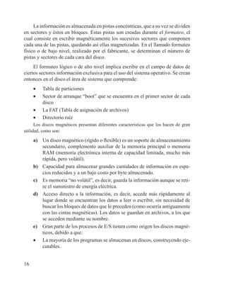 16
La información es almacenada en pistas concéntricas, que a su vez se dividen
en sectores y éstos en bloques. Estas pistas son creadas durante el formateo, el
cual consiste en escribir magnéticamente los sucesivos sectores que componen
cada una de las pistas, quedando así ellas magnetizadas. En el llamado formateo
físico o de bajo nivel, realizado por el fabricante, se determinan el número de
pistas y sectores de cada cara del disco.
El formateo lógico o de alto nivel implica escribir en el campo de datos de
ciertos sectores información exclusiva para el uso del sistema operativo. Se crean
entonces en el disco el área de sistema que comprende:
•	 Tabla de particiones
•	 Sector de arranque “boot” que se encuentra en el primer sector de cada
disco
•	 La FAT (Tabla de asignación de archivos)
•	 Directorio raíz
Los discos magnéticos presentan diferentes características que los hacen de gran
utilidad, como son:
a)	 Un disco magnético (rígido o flexible) es un soporte de almacenamiento
secundario, complemento auxiliar de la memoria principal o memoria
RAM (memoria electrónica interna de capacidad limitada, mucho más
rápida, pero volátil).
b)	 Capacidad para almacenar grandes cantidades de información en espa-
cios reducidos y a un bajo costo por byte almacenado.
c)	 Es memoria “no volátil”, es decir, guarda la información aunque se reti-
re el suministro de energía eléctrica.
d)	 Acceso directo a la información, es decir, accede más rápidamente al
lugar donde se encuentran los datos a leer o escribir, sin necesidad de
buscar los bloques de datos que le preceden (como ocurría antiguamente
con las cintas magnéticas). Los datos se guardan en archivos, a los que
se acceden mediante su nombre.
e)	 Gran parte de los procesos de E/S tienen como origen los discos magné-
ticos, debido a que:
•	 La mayoría de los programas se almacenan en discos, construyendo eje-
cutables.
 