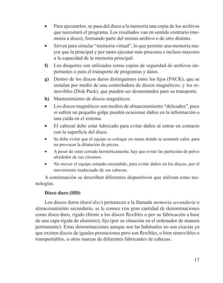 17
•	 Para ejecutarlos, se pasa del disco a la memoria una copia de los archivos
que necesitará el programa. Los resultados van en sentido contrario (me-
moria a disco), formando parte del mismo archivo o de otro distinto.
•	 Sirven para simular “memoria virtual”, lo que permite una memoria ma-
yor que la principal y por tanto ejecutar más procesos e incluso mayores
a la capacidad de la memoria principal.
f)	 Los disquetes son utilizados como copias de seguridad de archivos im-
portantes o para el transporte de programas y datos.
g)	 Dentro de los discos duros distinguimos entre los fijos (PACK), que se
instalan por medio de una controladora de discos magnéticos; y los re-
movibles (Disk Pack), que pueden ser desmontados para su transporte.
h)	 Mantenimiento de discos magnéticos:
•	 Los discos magnéticos son medios de almacenamiento “delicados”, pues
si sufren un pequeño golpe pueden ocasionar daños en la información o
una caída en el sistema.
•	 El cabezal debe estar lubricado para evitar daños al entrar en contacto
con la superficie del disco.
•	 Se debe evitar que el equipo se coloque en zonas donde se acumule calor, para
no provocar la dilatación de piezas.
•	 A pesar de estar cerrado herméticamente, hay que evitar las partículas de polvo
alrededor de sus circuitos.
•	 No mover el equipo estando encendido, para evitar daños en los discos, por el
movimiento inadecuado de sus cabezas.
A continuación se describen diferentes dispositivos que utilizan estas tec-
nologías.
Disco duro (HD)
Los discos duros (hard disc) pertenecen a la llamada memoria secundaria o
almacenamiento secundario, se le conoce con gran cantidad de denominaciones
como disco duro, rígido (frente a los discos flexibles o por su fabricación a base
de una capa rígida de aluminio), fijo (por su situación en el ordenador de manera
permanente). Estas denominaciones aunque son las habituales no son exactas ya
que existen discos de iguales prestaciones pero son flexibles, o bien removibles o
transportables, u otras marcas de diferentes fabricantes de cabezas.
 