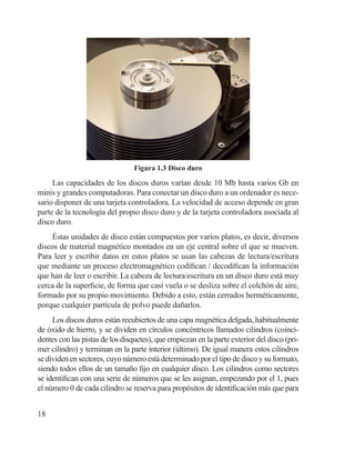 18
Figura 1.3 Disco duro
Las capacidades de los discos duros varían desde 10 Mb hasta varios Gb en
minis y grandes computadoras. Para conectar un disco duro a un ordenador es nece-
sario disponer de una tarjeta controladora. La velocidad de acceso depende en gran
parte de la tecnología del propio disco duro y de la tarjeta controladora asociada al
disco duro.
Éstas unidades de disco están compuestos por varios platos, es decir, diversos
discos de material magnético montados en un eje central sobre el que se mueven.
Para leer y escribir datos en estos platos se usan las cabezas de lectura/escritura
que mediante un proceso electromagnético codifican / decodifican la información
que han de leer o escribir. La cabeza de lectura/escritura en un disco duro está muy
cerca de la superficie, de forma que casi vuela o se desliza sobre el colchón de aire,
formado por su propio movimiento. Debido a esto, están cerrados herméticamente,
porque cualquier partícula de polvo puede dañarlos.
Los discos duros están recubiertos de una capa magnética delgada, habitualmente
de óxido de hierro, y se dividen en círculos concéntricos llamados cilindros (coinci-
dentes con las pistas de los disquetes), que empiezan en la parte exterior del disco (pri-
mer cilindro) y terminan en la parte interior (último). De igual manera estos cilindros
se dividen en sectores, cuyo número está determinado por el tipo de disco y su formato,
siendo todos ellos de un tamaño fijo en cualquier disco. Los cilindros como sectores
se identifican con una serie de números que se les asignan, empezando por el 1, pues
el número 0 de cada cilindro se reserva para propósitos de identificación más que para
 