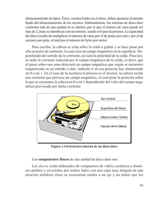 19
almacenamiento de datos. Éstos, escritos/leídos en el disco, deben ajustarse al tamaño
fijado del almacenamiento de los sectores. Habitualmente, los sistemas de disco duro
contienen más de una unidad en su interior, por lo que el número de caras puede ser
más de 2; éstas se identifican con un número, siendo el 0 para la primera. La capacidad
del disco resulta de multiplicar el número de caras por el de pistas por cara y por el de
sectores por pista, al total por el número de bytes por sector.
Para escribir, la cabeza se sitúa sobre la celda a grabar y se hace pasar por
ella un pulso de corriente, lo cual crea un campo magnético en la superficie. De-
pendiendo del sentido de la corriente, así será la polaridad de la celda. Para leer,
se mide la corriente inducida por el campo magnético de la celda, es decir, que
al pasar sobre una zona detectará un campo magnético que según se encuentre
magnetizada en un sentido u otro, indicará si en esa posición hay almacenado
un 0 o un 1. En el caso de la escritura el proceso es el inverso, la cabeza recibe
una corriente que provoca un campo magnético, el cual pone la posición sobre
la que se encuentre la cabeza en 0 o en 1 dependiendo del valor del campo mag-
nético provocado por dicha corriente.
Figura 1.4 Estructura interna de un disco duro
Los componentes físicos de una unidad de disco duro son:
Los discos están elaborados de compuestos de vidrio, cerámica o alumi-
nio pulidos y revestidos por ambos lados con una capa muy delgada de una
aleación metálica; éstos se encuentran unidos a un eje y un motor que los
 