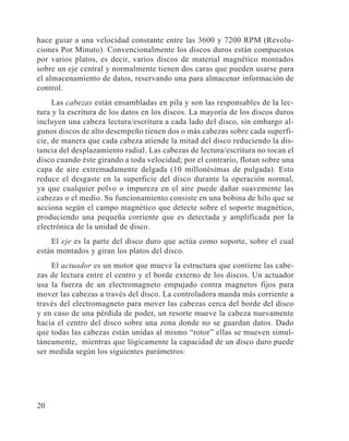 20
hace guiar a una velocidad constante entre las 3600 y 7200 RPM (Revolu-
ciones Por Minuto). Convencionalmente los discos duros están compuestos
por varios platos, es decir, varios discos de material magnético montados
sobre un eje central y normalmente tienen dos caras que pueden usarse para
el almacenamiento de datos, reservando una para almacenar información de
control.
Las cabezas están ensambladas en pila y son las responsables de la lec-
tura y la escritura de los datos en los discos. La mayoría de los discos duros
incluyen una cabeza lectura/escritura a cada lado del disco, sin embargo al-
gunos discos de alto desempeño tienen dos o más cabezas sobre cada superfi-
cie, de manera que cada cabeza atiende la mitad del disco reduciendo la dis-
tancia del desplazamiento radial. Las cabezas de lectura/escritura no tocan el
disco cuando éste girando a toda velocidad; por el contrario, flotan sobre una
capa de aire extremadamente delgada (10 millonésimas de pulgada). Esto
reduce el desgaste en la superficie del disco durante la operación normal,
ya que cualquier polvo o impureza en el aire puede dañar suavemente las
cabezas o el medio. Su funcionamiento consiste en una bobina de hilo que se
acciona según el campo magnético que detecte sobre el soporte magnético,
produciendo una pequeña corriente que es detectada y amplificada por la
electrónica de la unidad de disco.
El eje es la parte del disco duro que actúa como soporte, sobre el cual
están montados y giran los platos del disco.
El actuador es un motor que mueve la estructura que contiene las cabe-
zas de lectura entre el centro y el borde externo de los discos. Un actuador
usa la fuerza de un electromagneto empujado contra magnetos fijos para
mover las cabezas a través del disco. La controladora manda más corriente a
través del electromagneto para mover las cabezas cerca del borde del disco
y en caso de una pérdida de poder, un resorte mueve la cabeza nuevamente
hacia el centro del disco sobre una zona donde no se guardan datos. Dado
que todas las cabezas están unidas al mismo “rotor” ellas se mueven simul-
táneamente, mientras que lógicamente la capacidad de un disco duro puede
ser medida según los siguientes parámetros:
 