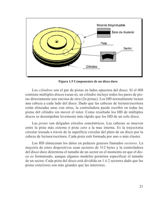 21
Figura 1.5 Componentes de un disco duro
Los cilindros son el par de pistas en lados opuestos del disco. Si el HD
contiene múltiples discos (sean n), un cilindro incluye todos los pares de pis-
tas directamente uno encima de otra (2n pistas). Los HD normalmente tienen
una cabeza a cada lado del disco. Dado que las cabezas de lectura/escritura
están alineadas unas con otras, la controladora puede escribir en todas las
pistas del cilindro sin mover el rotor. Como resultado los HD de múltiples
discos se desempeñan levemente más rápido que los HD de un solo disco.
Las pistas son delgados círculos concéntricos. Las cabezas se mueven
entre la pista más externa ó pista cero a la mas interna. Es la trayectoria
circular trazada a través de la superficie circular del plato de un disco por la
cabeza de lectura/escritura. Cada pista está formada por uno o más cluster.
Los HD almacenan los datos en pedazos gruesos llamados sectores. La
mayoría de estos dispositivos usan sectores de 512 bytes y la controladora
del disco duro determina el tamaño de un sector en el momento en que el dis-
co es formateado, aunque algunos modelos permiten especificar el tamaño
de un sector. Cada pista del disco está dividida en 1 ó 2 sectores dado que las
pistas exteriores son más grandes que las interiores.
 