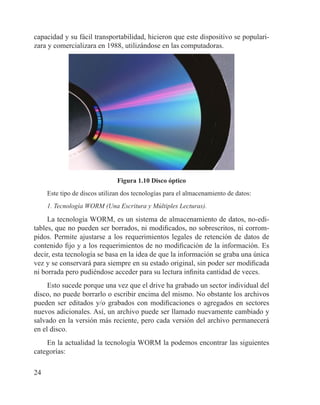 24
capacidad y su fácil transportabilidad, hicieron que este dispositivo se populari-
zara y comercializara en 1988, utilizándose en las computadoras.
Figura 1.10 Disco óptico
Este tipo de discos utilizan dos tecnologías para el almacenamiento de datos:
1. Tecnología WORM (Una Escritura y Múltiples Lecturas).
La tecnología WORM, es un sistema de almacenamiento de datos, no-edi-
tables, que no pueden ser borrados, ni modificados, no sobrescritos, ni corrom-
pidos. Permite ajustarse a los requerimientos legales de retención de datos de
contenido fijo y a los requerimientos de no modificación de la información. Es
decir, esta tecnología se basa en la idea de que la información se graba una única
vez y se conservará para siempre en su estado original, sin poder ser modificada
ni borrada pero pudiéndose acceder para su lectura infinita cantidad de veces.
Esto sucede porque una vez que el drive ha grabado un sector individual del
disco, no puede borrarlo o escribir encima del mismo. No obstante los archivos
pueden ser editados y/o grabados con modificaciones o agregados en sectores
nuevos adicionales. Así, un archivo puede ser llamado nuevamente cambiado y
salvado en la versión más reciente, pero cada versión del archivo permanecerá
en el disco.
En la actualidad la tecnología WORM la podemos encontrar las siguientes
categorías:
 