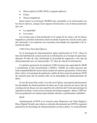 25
•	 Discos ópticos (UDO, DVD y magneto-ópticos)
•	 Cintas
•	 Discos magnéticos
Hasta ahora la tecnología WORM más extendida es la relacionada con
los discos ópticos, aunque tiene algunas limitaciones con el almacenamiento
que son:
•	 La capacidad
•	 Los costes
Los avances que se han producido en el campo de las cintas y de los discos
magnéticos, permiten soluciones efectivas desde el punto de vista de costes, para
dar soluciones a las empresas con crecientes necesidades de capacidad y de re-
tención de datos.
UDO (Ultra Densidad Óptica)
Es la tecnología de almacenamiento óptico profesional en 5.25”, ofrece la
más alta fiabilidad de conservación de la información en el tiempo de aproxima-
damente 50 años de vida, eliminando la necesidad de migración a otro tipo de
almacenamiento una vez transcurridos “X” años de vida de la información.
La primera generación de productos UDO tuvieron una capacidad de 30GB
y actualmente se han incrementado a 60GB y 120GB, las cuales proveen una
total compatibilidad de lectura hacia medias de anterior generación. Utiliza láser
blue-violet y la tecnología de grabación cambio de fase como los productos DVD
de consumo para dar un enorme salto en las densidades de almacenamiento de
datos.
El uso del laser blue-violet y un alto nivel óptico, incrementa drásticamente
las densidades de almacenamiento de datos por lo que necesita un nuevo tipo de
construcción de discos con una superficie de cobertura de 0.1mm para proteger la
superficie de datos. Como con la existente tecnología magneto - óptico, UDO uti-
liza una grabación sin contacto para brindar robustez y performance confiables.
DVD
Anteriormente al DVD se le conocía como Dispositivo de Video Digital o
Disco Digital Versátil, pero ahora se entiende directamente por DVD la siguiente
generación de tecnología de almacenamiento en disco óptico. Es esencialmente
 