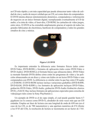 26
un CD más rápido y con más capacidad que puede almacenar tanto video de cali-
dad de cine y audio de mayor calidad que un CD, así como datos de computadora.
El DVD intenta abarcar entretenimiento doméstico, computadoras e información
de negocios en un único formato digital, reemplazando eventualmente al CD de
audio, a la cinta de video, el laser-disc, CD-ROM, los cartuchos de video juegos,
entre otros. El DVD se ha extendido ampliamente gracias al soporte de todos los
grandes fabricantes de electrónica, hardware de computadora y todos los grandes
estudios de cine y música.
Figura 1.11 DVD
Es importante entender la diferencia entre formatos físicos (tales como
DVD-Video, DVD-ROM) y formatos de aplicación (tales como DVD-Video o
DVD-Audio). DVD-ROM es el formato básico que almacena datos. DVD-Video
(a menudo llamado DVD) define cómo están los programas de video y las pelí-
culas almacenados en un disco y cómo son leídos en un lector DVD-Video o una
computadora con DVD. La diferencia es similar entre la que hay entre CD audio
y CD-ROM. El DVD-ROM incluso incluye variaciones grabables (DVD-R/RW,
DVD-RAM, DVD+R/RW) y los formatos de aplicación incluyen DVD-Video,
grabación DVD-Video, DVD-Audio, grabación DVD-Audio Grabación chorros
DVD, y SACD. Hay incluso formatos de aplicaciones especiales para consolas de
videojuegos tales como la Sony PlayStation 2.
Un ejemplo de DVD es el de capa simple, el cual puede guardar hasta 4.7
gigabytes (se le conoce como DVD-5), alrededor de siete veces más que un CD
estándar. Emplea un láser de lectura con una longitud de onda de 650 nm (en el
caso de los CD, es de 780 nanometros) y una apertura numérica de 0’6 (frente
a los 0’45 del CD), la resolución de lectura se incrementa en un factor de 1’65.
 