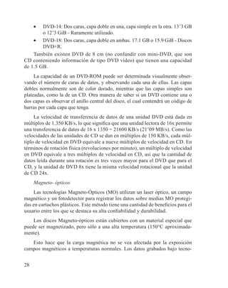 28
•	 DVD-14: Dos caras, capa doble en una, capa simple en la otra. 13’3 GB
o 12’3 GiB - Raramente utilizado.
•	 DVD-18: Dos caras, capa doble en ambas. 17.1 GB o 15.9 GiB - Discos
DVD+R.
También existen DVD de 8 cm (no confundir con mini-DVD, que son
CD conteniendo información de tipo DVD video) que tienen una capacidad
de 1.5 GB.
La capacidad de un DVD-ROM puede ser determinada visualmente obser-
vando el número de caras de datos, y observando cada una de ellas. Las capas
dobles normalmente son de color dorado, mientras que las capas simples son
plateadas, como la de un CD. Otra manera de saber si un DVD contiene una o
dos capas es observar el anillo central del disco, el cual contendrá un código de
barras por cada capa que tenga.
La velocidad de transferencia de datos de una unidad DVD está dada en
múltiplos de 1.350 KB/s, lo que significa que una unidad lectora de 16x permite
una transferencia de datos de 16 x 1350 = 21600 KB/s (21’09 MB/s). Como las
velocidades de las unidades de CD se dan en múltiplos de 150 KB/s, cada múl-
tiplo de velocidad en DVD equivale a nueve múltiplos de velocidad en CD. En
términos de rotación física (revoluciones por minuto), un múltiplo de velocidad
en DVD equivale a tres múltiplos de velocidad en CD, así que la cantidad de
datos leída durante una rotación es tres veces mayor para el DVD que para el
CD, y la unidad de DVD 8x tiene la misma velocidad rotacional que la unidad
de CD 24x.
Magneto- ópticos
Las tecnologías Magneto-Ópticos (MO) utilizan un laser óptico, un campo
magnético y un fotodetector para registrar los datos sobre medias MO protegi-
das en cartuchos plásticos. Este método tiene una cantidad de beneficios para el
usuario entre los que se destaca su alta confiabilidad y durabilidad.
Los discos Magneto-ópticos están cubiertos con un material especial que
puede ser magnetizado, pero sólo a una alta temperatura (150°C aproximada-
mente).
Esto hace que la carga magnética no se vea afectada por la exposición
campos magnéticos a temperaturas normales. Los datos grabados bajo tecno-
 