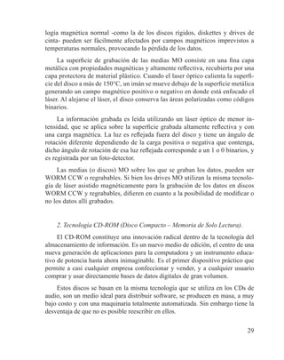 29
logía magnética normal -como la de los discos rígidos, diskettes y drives de
cinta- pueden ser fácilmente afectados por campos magnéticos imprevistos a
temperaturas normales, provocando la pérdida de los datos.
La superficie de grabación de las medias MO consiste en una fina capa
metálica con propiedades magnéticas y altamente reflectiva, recubierta por una
capa protectora de material plástico. Cuando el laser óptico calienta la superfi-
cie del disco a más de 150°C, un imán se mueve debajo de la superficie metálica
generando un campo magnético positivo o negativo en donde está enfocado el
láser. Al alejarse el láser, el disco conserva las áreas polarizadas como códigos
binarios.
La información grabada es leída utilizando un láser óptico de menor in-
tensidad, que se aplica sobre la superficie grabada altamente reflectiva y con
una carga magnética. La luz es reflejada fuera del disco y tiene un ángulo de
rotación diferente dependiendo de la carga positiva o negativa que contenga,
dicho ángulo de rotación de esa luz reflejada corresponde a un 1 o 0 binarios, y
es registrada por un foto-detector.
Las medias (o discos) MO sobre los que se graban los datos, pueden ser
WORM CCW o regrabables. Si bien los drives MO utilizan la misma tecnolo-
gía de láser asistido magnéticamente para la grabación de los datos en discos
WORM CCW y regrabables, difieren en cuanto a la posibilidad de modificar o
no los datos allí grabados.
2. Tecnología CD-ROM (Disco Compacto – Memoria de Solo Lectura).
El CD-ROM constituye una innovación radical dentro de la tecnología del
almacenamiento de información. Es un nuevo medio de edición, el centro de una
nueva generación de aplicaciones para la computadora y un instrumento educa-
tivo de potencia hasta ahora inimaginable. Es el primer dispositivo práctico que
permite a casi cualquier empresa confeccionar y vender, y a cualquier usuario
comprar y usar directamente bases de datos digitales de gran volumen.
Estos discos se basan en la misma tecnología que se utiliza en los CDs de
audio, son un medio ideal para distribuir software, se producen en masa, a muy
bajo costo y con una maquinaria totalmente automatizada. Sin embargo tiene la
desventaja de que no es posible reescribir en ellos.
 