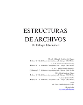 ESTRUCTURAS
DE ARCHIVOS
Un Enfoque Informático
M. en I. P. Eduardo René Carrillo Iñiguez
Profesor de T. C. del Centro Universitario de la Ciénega, UdG, México
M. en A. Norma Alicia Gómez Torres
Profesor de T. C. del Centro Universitario de la Ciénega, UdG, México
M. en Cs. Karime Pulido Hernández
Profesor de T. C. del Centro Universitario de la Ciénega, UdG, México
M. S. I. José Sandoval Chávez
Profesor de T. C. del Centro Universitario de la Ciénega, UdG, México
M. en Cs. José Avila Paz
Profesor de T. C. del Centro Universitario de la Ciénega, UdG, México
Diseño
Lic. Fidel Antonio Romero Álvarez
MovenDesign
www.movendesign.com
 
