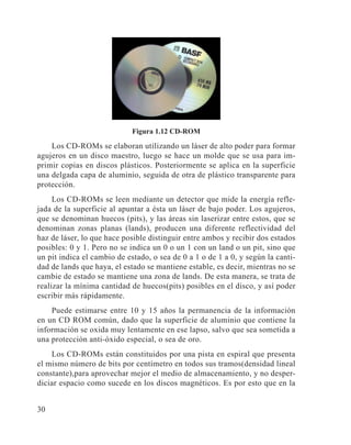 30
Figura 1.12 CD-ROM
Los CD-ROMs se elaboran utilizando un láser de alto poder para formar
agujeros en un disco maestro, luego se hace un molde que se usa para im-
primir copias en discos plásticos. Posteriormente se aplica en la superficie
una delgada capa de aluminio, seguida de otra de plástico transparente para
protección.
Los CD-ROMs se leen mediante un detector que mide la energía refle-
jada de la superficie al apuntar a ésta un láser de bajo poder. Los agujeros,
que se denominan huecos (pits), y las áreas sin laserizar entre estos, que se
denominan zonas planas (lands), producen una diferente reflectividad del
haz de láser, lo que hace posible distinguir entre ambos y recibir dos estados
posibles: 0 y 1. Pero no se indica un 0 o un 1 con un land o un pit, sino que
un pit indica el cambio de estado, o sea de 0 a 1 o de 1 a 0, y según la canti-
dad de lands que haya, el estado se mantiene estable, es decir, mientras no se
cambie de estado se mantiene una zona de lands. De esta manera, se trata de
realizar la mínima cantidad de huecos(pits) posibles en el disco, y así poder
escribir más rápidamente.
Puede estimarse entre 10 y 15 años la permanencia de la información
en un CD ROM común, dado que la superficie de aluminio que contiene la
información se oxida muy lentamente en ese lapso, salvo que sea sometida a
una protección anti-óxido especial, o sea de oro.
Los CD-ROMs están constituidos por una pista en espiral que presenta
el mismo número de bits por centímetro en todos sus tramos(densidad lineal
constante),para aprovechar mejor el medio de almacenamiento, y no desper-
diciar espacio como sucede en los discos magnéticos. Es por esto que en la
 