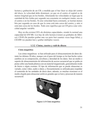 31
lectura y grabación de un CD, a medida que el haz láser se aleja del centro
del disco, la velocidad debe disminuir, ya que en el centro el espiral es de
menos longitud que en los bordes. Alternando las velocidades se logra que la
cantidad de bits leídos por segundo sea constante en cualquier tramo, sea en
el centro o en los bordes. Si esta velocidad fuera constante, se leerían menos
bits por segundo en caso de que la zona está más cerca del centro, y más si
está más cerca de los bordes. Todo esto significa que un CD gira a una velo-
cidad angular variable.
Hoy en día existen CD’s de distintas capacidades, siendo lo normal una
capacidad de 650 Mb. Los hay de sólo lectura (vienen ya grabados de fábri-
ca), CD-R (Se pueden grabar una vez pero leer cuantas veces haga falta), y
CD-RW (se pueden leer y grabar múltiples veces).
1.3.2 Cintas, casetes y raid de discos
Cinta magnética
Las cintas magnéticas se han utilizado para el almacenamiento de datos du-
rante los últimos 20 años, aunque con el paso del tiempo se les han hecho varios
cambios en su composición, envoltura y densidad de los datos. Son un medio o
soporte de almacenamiento de información de acceso secuencial que se graba en
pistas sobre una banda plástica con un material magnetizado, generalmente óxido
de hierro o algún cromato. El tipo de información que se puede almacenar es
variado, como vídeo, audio o datos; y frecuentemente es utilizada para respaldar
el contenido de las unidades de disco duro, además, es muchas ocasiones es el
medio elegido para almacenar archivos grandes que se leen y procesan de manera
secuencial.
Figura 1.13 Cinta magnética
 