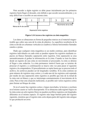 32
Para acceder a algún registro se debe pasar inicialmente por los primeros
registros hasta llegar al deseado, esto debido a que accede secuencialmente; y es
muy difícil leer o escribir en una misma cinta.
Movimiento de la cinta
1 2 3 4
Separación entre registros
Marca de fin de carrete
Figura 1.14 Acceso a los registros en cinta magnética
Los datos se almacenan en forma de pequeñas marcas en el material magne-
tizable que cubre una cara de la cinta de plástico. La superficie recubierta de la
cinta se divide en columnas verticales (o cuadros) e hileras horizontales llamadas
canales o pistas.
Dado que cualquier cinta magnética es un medio continuo, para identificar
registros individuales en cada cinta se pueden separar los registros mediante es-
pacios en blanco llamados separación entre registros. Esta separación se crea
automáticamente al grabar la información en la cinta. Cuando se leen los datos
desde un registro de una cinta en movimiento al procesador, la cinta se detiene
al llegar a una sedación. La cinta permanece inmóvil hasta que se termine de
procesar el registro y a continuación se mueve otra vez para pasar el siguiente
registro a la computadora. El procedimiento se repite hasta que se procesa todo el
archivo, los archivos pueden ser de longitudes variables. Si la cinta contiene un
gran número de registros muy cortos y si cada uno de los registros está separado
por medio de una separación entre registros es posible que más de la mitad de
la cinta este en blanco y que se interrumpa constantemente el movimiento de la
cinta. Para evitar esta situación ineficiente, es posible unir varios registros cortos
para formar un bloque de cinta.
Si en el casete hay registros cortos y largos mezclados, la lectura y escritura
en el mismo casete se vuelve desesperante. Si se almacena cada registro lógico en
la cinta como un solo registro físico no pueden escribirse registros con longitudes
diferentes en el mismo espacio. El registro más largo borrará parte del registro
siguiente, mientras que el registro más corto dejara parte del registro más antiguo
lo que producirá un error.
 
