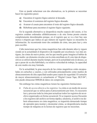 33
Esto se puede solucionar con dos alternativas, en la primera se necesitan
hacer los siguientes pasos:
a)	 Encontrar el registro lógico anterior al deseado.
b)	 Encontrar el comienzo del registro lógico deseado.
c)	 Avanzar el casete para encontrar el resto del registro lógico deseado.
d)	 Rebobinar para encontrar el registro lógico siguiente.
En la segunda alternativa se desperdicia mucho espacio del casete, si los
registros estaban ordenados alfabéticamente o de otra forma pronto estarán
completamente desordenados porque, en el registro que se va a leer hay una
merca o etiqueta que indica en que número de registro lógico se encuentra la
información. Se recomienda tener dos unidades de cinta, una para leer y otra
para escribir.
Cabe mencionar que las cintas magnéticas han sido durante años (y siguen
siendo en la actualidad) el dispositivo de respaldo por excelencia. Las más an-
tiguas, las cintas de nueve pistas, son las que mucha gente imagina al hablar de
este medio: un elemento circular con la cinta enrollada en él; este tipo de dispo-
sitivos se utilizó durante mucho tiempo, pero en la actualidad está en desuso, ya
que a pesar de su alta fiabilidad y su relativa velocidad de trabajo, la capacidad
de este medio era muy limitada.
En la actualidad, la gran mayoría de las cintas magnéticas están encapsu-
ladas en cartuchos y casetes, y son utilizadas principalmente como medios de
almacenamiento de alta capacidad usados para copias de seguridad. El cartucho
de mayor almacenamiento es actualmente el “Digital Linear Tape, DLT-S4”;
éste puede almacenar 800GB de datos sin compresión.
Sin embargo las cintas magnéticas tienen las siguientes limitaciones:
•	 Falta de acceso directo a los registros. La cinta es un medio de acceso
secuencial que se utiliza para el procesamiento por lotes. Es necesario
leer y procesar toda la cinta para actualizar todos los registros de un ar-
chivo organizados en forma secuencial. Si se requiere acceso frecuente
a los registros del archivo en forma rápida y aleatoria, el archivo no de-
berá almacenarse en cinta magnética; se requeriría demasiado tiempo
de operador para montar y desmontar cintas, se desperdiciaría mucho
tiempo de máquina en la lectura de registros que no necesitan.
 