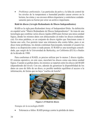 34
•	 Problemas ambientales. Las partículas de polvo y la falta de control de
los niveles de la temperatura o humedad pueden causar errores en la
lectura, las cintas y sus envases deben etiquetarse y controlarse cuidado-
samente para no borrar por error un archivo importante.
Raid de discos (Arreglo Redundante de Discos Independientes)
RAID es la sigla para Redundant Array of Independent Disks. Su definición
en español sería “Matriz Redundante de Discos Independientes”. Se trata de una
tecnología que combina varios discos rígidos (HD) para formar una única unidad
lógica, donde los mismos datos son almacenados en todos los discos (redundan-
cia). En otras palabras, es un conjunto de discos rígidos que funcionan como si
fueran uno solo. Eso permite tener una tolerancia alta contra fallas, pues si un
disco tiene problemas, los demás continúan funcionando, teniendo el usuario los
datos a su disposición como si nada pasara. El RAID es una tecnología consoli-
dada, que surgió de la Universidad de Berkesley, en California (EUA) a finales
de la década de 1980.
Para conformar el RAID, es preciso utilizar por lo menos 2 discos rígidos.
El sistema operativo, en este caso, mezclará los discos como una única unidad
lógica. Cuando se graban datos, los mismos se reparten entre los discos del RAID
(dependiendo del nivel). Con eso, además de garantizar la disponibilidad de los
datos en caso de fallo de un disco, es posible también equilibrar el acceso a la
información, de forma que no haya “cuellos de botella”.
Figura 1.15 Raid de discos
Ventajas de la tecnología RAID:
•	 Tolerancia a fallos: RAID protege contra la pérdida de datos
 