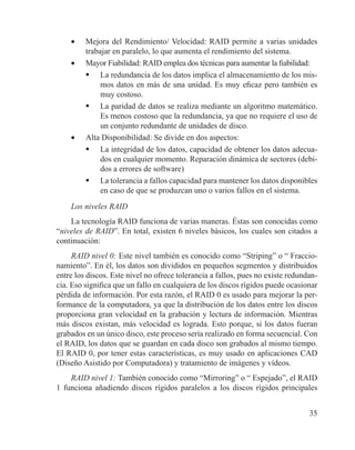 35
•	 Mejora del Rendimiento/ Velocidad: RAID permite a varias unidades
trabajar en paralelo, lo que aumenta el rendimiento del sistema.
•	 Mayor Fiabilidad: RAID emplea dos técnicas para aumentar la fiabilidad:
	 La redundancia de los datos implica el almacenamiento de los mis-
mos datos en más de una unidad. Es muy eficaz pero también es
muy costoso.
	 La paridad de datos se realiza mediante un algoritmo matemático.
Es menos costoso que la redundancia, ya que no requiere el uso de
un conjunto redundante de unidades de disco.
•	 Alta Disponibilidad: Se divide en dos aspectos:
	 La integridad de los datos, capacidad de obtener los datos adecua-
dos en cualquier momento. Reparación dinámica de sectores (debi-
dos a errores de software)
	 La tolerancia a fallos capacidad para mantener los datos disponibles
en caso de que se produzcan uno o varios fallos en el sistema.
Los niveles RAID
La tecnología RAID funciona de varias maneras. Éstas son conocidas como
“niveles de RAID”. En total, existen 6 niveles básicos, los cuales son citados a
continuación:
RAID nivel 0: Este nivel también es conocido como “Striping” o “ Fraccio-
namiento”. En él, los datos son divididos en pequeños segmentos y distribuidos
entre los discos. Este nivel no ofrece tolerancia a fallos, pues no existe redundan-
cia. Eso significa que un fallo en cualquiera de los discos rígidos puede ocasionar
pérdida de información. Por esta razón, el RAID 0 es usado para mejorar la per-
formance de la computadora, ya que la distribución de los datos entre los discos
proporciona gran velocidad en la grabación y lectura de información. Mientras
más discos existan, más velocidad es lograda. Esto porque, si los datos fueran
grabados en un único disco, este proceso sería realizado en forma secuencial. Con
el RAID, los datos que se guardan en cada disco son grabados al mismo tiempo.
El RAID 0, por tener estas características, es muy usado en aplicaciones CAD
(Diseño Asistido por Computadora) y tratamiento de imágenes y vídeos.
RAID nivel 1: También conocido como “Mirroring” o “ Espejado”, el RAID
1 funciona añadiendo discos rígidos paralelos a los discos rígidos principales
 