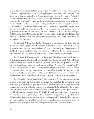 36
existentes en la computadora. Así, si por ejemplo, una computadora posee
2 discos, se puede anexar un disco rígido para cada uno, totalizando 4. Los
discos que fueron añadidos, trabajan como una copia del primero. Así, si el
disco principal recibe datos, el disco anexado también los recibe. De ahí el
nombre de “espejado”, pues un disco rígido pasa a ser una copia práctica-
mente idéntica del otro. De esa forma, si uno de los discos rígidos presen-
ta una falla, el otro inmediatamente puede asumir la operación y continuar
disponibilizando la información. La consecuencia en este caso, es que la
grabación de datos es más lenta, pues es realizada dos veces. Sin embargo,
la lectura de esa información es más rápida, pues puede ser accedida de dos
fuentes. Por esta razón, una aplicación muy común del RAID 1 es su uso en
servidores de archivos.
RAID nivel 2: Este tipo de RAID, adapta el mecanismo de detección de
fallas en discos rígidos para funcionar en memoria. Así, todos los discos de
la matriz están siendo “monitorizados” por el mecanismo. Actualmente, el
RAID 2 es poco usado, ya que prácticamente todos los discos rígidos nuevos
salen de fábrica con mecanismos de detección de fallas implantados.
RAID nivel 3: En este nivel, los datos son divididos entre los discos de
la matriz, excepto uno, que almacena información de paridad. Así, todos los
bytes de los datos tienen su paridad (aumento de 1 bit, que permite identifi-
car errores) almacenada en un disco específico. A través de la verificación
de esta información, es posible asegurar la integridad de los datos, en casos
de recuperación. Por eso y por permitir el uso de datos divididos entre varios
discos, el RAID 3 logra ofrecer altas tasas de transferencia y confianza en la
información. Para usar el RAID 3, por lo menos 3 discos son necesarios.
RAID nivel 4: Este tipo de RAID, básicamente, divide los datos entre los
discos, siendo uno de esos discos exclusivo para paridad. La diferencia entre
el nivel 4 y el nivel 3, es que en caso de falla de uno de los discos, los datos
pueden ser reconstruidos en tiempo real a través de la utilización de la pari-
dad calculada a partir de los otros discos, siendo que cada uno puede ser ac-
cedido de forma independiente. El RAID 4 es el indicado para el almacena-
miento de archivos grandes, donde es necesario asegurar la integridad de la
información. Eso porque, en este nivel, cada operación de grabación requiere
un nuevo cálculo de paridad, dando mayor confianza al almacenamiento (a
pesar de que esa operación torna las grabaciones de datos más lentas).
 