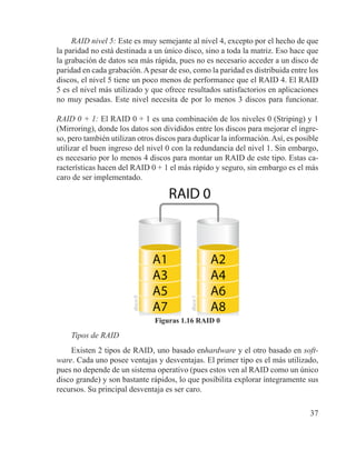 37
RAID nivel 5: Este es muy semejante al nivel 4, excepto por el hecho de que
la paridad no está destinada a un único disco, sino a toda la matriz. Eso hace que
la grabación de datos sea más rápida, pues no es necesario acceder a un disco de
paridad en cada grabación.Apesar de eso, como la paridad es distribuida entre los
discos, el nivel 5 tiene un poco menos de performance que el RAID 4. El RAID
5 es el nivel más utilizado y que ofrece resultados satisfactorios en aplicaciones
no muy pesadas. Este nivel necesita de por lo menos 3 discos para funcionar.
RAID 0 + 1: El RAID 0 + 1 es una combinación de los niveles 0 (Striping) y 1
(Mirroring), donde los datos son divididos entre los discos para mejorar el ingre-
so, pero también utilizan otros discos para duplicar la información.Así, es posible
utilizar el buen ingreso del nivel 0 con la redundancia del nivel 1. Sin embargo,
es necesario por lo menos 4 discos para montar un RAID de este tipo. Estas ca-
racterísticas hacen del RAID 0 + 1 el más rápido y seguro, sin embargo es el más
caro de ser implementado.
Figuras 1.16 RAID 0
Tipos de RAID
Existen 2 tipos de RAID, uno basado enhardware y el otro basado en soft-
ware. Cada uno posee ventajas y desventajas. El primer tipo es el más utilizado,
pues no depende de un sistema operativo (pues estos ven al RAID como un único
disco grande) y son bastante rápidos, lo que posibilita explorar íntegramente sus
recursos. Su principal desventaja es ser caro.
 