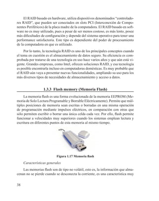 38
El RAID basado en hardware, utiliza dispositivos denominados “controlado-
res RAID”, que pueden ser conectados en slots PCI (Interconexión de Compo-
nentes Periféricos) de la placa madre de la computadora. El RAID basado en soft-
ware no es muy utilizado, pues a pesar de ser menos costoso, es más lento, posee
más dificultades de configuración y depende del sistema operativo para tener una
performance satisfactoria. Este tipo es dependiente del poder de procesamiento
de la computadora en que es utilizado.
Por lo tanto, la tecnología RAID es uno de los principales conceptos cuando
el tema en cuestión es el almacenamiento de datos seguro. Su eficiencia es com-
probada por tratarse de una tecnología en uso hace varios años y que aún está vi-
gente. Grandes empresas, como lntel, ofrecen soluciones RAID, y esa tecnología
es posible encontrarla incluso en computadoras domésticas. Es muy probable que
el RAID aún vaya a presentar nuevas funcionalidades, ampliando su uso para los
más diversos tipos de necesidades de almacenamiento y acceso a datos.
1.3.3 Flash memory (Memoria Flash)
La memoria flash es una forma evolucionada de la memoria EEPROM (Me-
moria de Solo Lectura Programable y Borrable Eléctricamente). Permite que múl-
tiples posiciones de memoria sean escritas o borradas en una misma operación
de programación mediante impulsos eléctricos, en comparación con otras que
sólo permiten escribir o borrar una única celda cada vez. Por ello, flash permite
funcionar a velocidades muy superiores cuando los sistemas emplean lectura y
escritura en diferentes puntos de esta memoria al mismo tiempo.
Figura 1.17 Memoria flash
Características generales
Las memorias flash son de tipo no volátil, esto es, la información que alma-
cenan no se pierde cuando se desconecta la corriente, es una característica muy
 