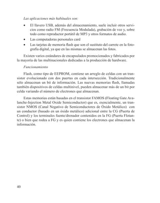 40
Las aplicaciones más habituales son:
•	 El llavero USB, además del almacenamiento, suele incluir otros servi-
cios como radio FM (Frecuencia Modulada), grabación de voz y, sobre
todo como reproductor portátil de MP3 y otros formatos de audio.
•	 Las computadoras personales card
•	 Las tarjetas de memoria flash que son el sustituto del carrete en la foto-
grafía digital, ya que en las mismas se almacenan las fotos.
Existen varios estándares de encapsulados promocionados y fabricados por
la mayoría de las multinacionales dedicadas a la producción de hardware.
Funcionamiento
Flash, como tipo de EEPROM, contiene un arreglo de celdas con un tran-
sistor evolucionado con dos puertas en cada intersección. Tradicionalmente
sólo almacenan un bit de información. Las nuevas memorias flash, llamadas
también dispositivos de celdas multinivel, pueden almacenar más de un bit por
celda variando el número de electrones que almacenan.
Estas memorias están basadas en el transistor FAMOS (Floating Gate Ava-
lanche-Injection Metal Oxide Semiconductor) que es, esencialmente, un tran-
sistor NMOS (Canal Negativo de Semiconductores de Óxido Metálico) con
un conductor (basado en un óxido metálico) adicional entre la CG (Puerta de
Control) y los terminales fuente/drenador contenidos en la FG (Puerta Flotan-
te) o bien que rodea a FG y es quien contiene los electrones que almacenan la
información.
 