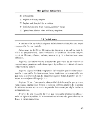 43
Plan general del capítulo
2.1 Definiciones
2.2 Registros físicos y lógicos
2.3 Registros de longitud fija y variable
2.4 Estructura interna de un registro, campos y llaves
2.5 Operaciones básicas sobre archivos y registros
2.1 Definiciones
A continuación se enlistan algunas definiciones básicas para una mejor
comprensión de este capítulo.
Estructuras de Archivos: Organización impuesta a un archivo para fa-
cilitar su procesamiento. Estas estructuras de archivos incluyen campos,
registros, bloques, árboles, índices, secuencias y otras instrucciones con-
ceptuales.
Registro: Es un tipo de dato estructurado que consta de un conjunto de
elementos que pueden ser del mismo tipo o tipos diferentes. A cada elemento
se le denomina campo.
Registro Lógico: Unidad completa de información que describe una co-
lección o asociación de elementos de datos, basándose en su contenido más
que en su localización física. Es opuesto al registro físico. Ejemplo: un obje-
to que se maneja en el lenguaje Java.
Registro Físico: Corresponde a la cantidad de información que se trans-
fiere en cada operación de lectura y escritura sobre un archivo. Es la unidad
de información que se encuentra soportada físicamente por algún medio de
almacenamiento.
Archivo: Es una colección de bytes que representa información almace-
nada en algún dispositivo de almacenamiento secundario, generalmente en
discos o cintas magnéticas.
 