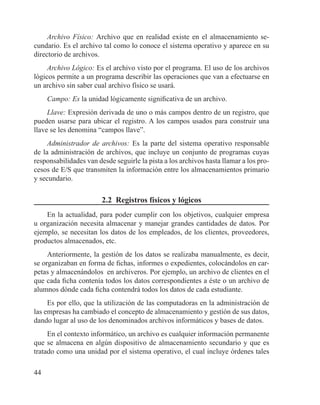44
Archivo Físico: Archivo que en realidad existe en el almacenamiento se-
cundario. Es el archivo tal como lo conoce el sistema operativo y aparece en su
directorio de archivos.
Archivo Lógico: Es el archivo visto por el programa. El uso de los archivos
lógicos permite a un programa describir las operaciones que van a efectuarse en
un archivo sin saber cual archivo físico se usará.
Campo: Es la unidad lógicamente significativa de un archivo.
Llave: Expresión derivada de uno o más campos dentro de un registro, que
pueden usarse para ubicar el registro. A los campos usados para construir una
llave se les denomina “campos llave”.
Administrador de archivos: Es la parte del sistema operativo responsable
de la administración de archivos, que incluye un conjunto de programas cuyas
responsabilidades van desde seguirle la pista a los archivos hasta llamar a los pro-
cesos de E/S que transmiten la información entre los almacenamientos primario
y secundario.
2.2 Registros físicos y lógicos
En la actualidad, para poder cumplir con los objetivos, cualquier empresa
u organización necesita almacenar y manejar grandes cantidades de datos. Por
ejemplo, se necesitan los datos de los empleados, de los clientes, proveedores,
productos almacenados, etc.
Anteriormente, la gestión de los datos se realizaba manualmente, es decir,
se organizaban en forma de fichas, informes o expedientes, colocándolos en car-
petas y almacenándolos en archiveros. Por ejemplo, un archivo de clientes en el
que cada ficha contenía todos los datos correspondientes a éste o un archivo de
alumnos dónde cada ficha contendrá todos los datos de cada estudiante.
Es por ello, que la utilización de las computadoras en la administración de
las empresas ha cambiado el concepto de almacenamiento y gestión de sus datos,
dando lugar al uso de los denominados archivos informáticos y bases de datos.
En el contexto informático, un archivo es cualquier información permanente
que se almacena en algún dispositivo de almacenamiento secundario y que es
tratado como una unidad por el sistema operativo, el cual incluye órdenes tales
 