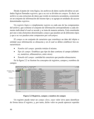 46
Desde el punto de vista lógico, los archivos de datos suelen dividirse en uni-
dades lógicas llamadas registros, que a su vez se dividen en campos. Es decir, un
archivo es una estructura de datos que reside en memoria secundaria, consistente
en un conjunto de información del mismo tipo y se agrupa en unidades de acceso
denominadas registros.
Un registro lógico o simplemente registro es cada uno de las componentes
del archivo, que contiene el conjunto de información correspondiente a cada ele-
mento individual el cual se accede y se trata de manera unitaria. Está constituido
por uno o más elementos denominados campos que pueden ser de diferentes tipos
y que a su vez pueden estar compuestos por subcampos.
El campo es un conjunto de caracteres que constituye un dato del objeto o
entidad cuya información se almacena y en el cual se deben establecer tres ca-
racterísticas:
•	 Nombre del campo: permite rotular el mismo.
•	 Tipo de campo: Establece que tipo de dato contiene el campo (alfabéti-
co, numérico, alfanumérico, entre otros)
•	 Tamaño del campo: cantidad de caracteres que pueden almacenarse.
En la figura 2.2 se ilustran los conceptos de registros, campos y nombres de
campos
Figura 2.2 Registros, campos y nombres de campos
Un registro puede tener un campo clave, cuyo valor sirve para identificar
de forma única el registro, y, por tanto, dicho valor no puede aparecer repetido
 