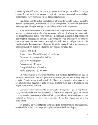 47
en otro registro diferente. Sin embargo, puede suceder que un archivo no tenga
campo clave en sus registros o, por el contrario, que tenga varios, denominándose
a la principal clave primaria y a las demás secundarias.
Las claves simples están formadas por el valor de un solo campo, ejemplo,
número del empleado. En cambio, las claves compuestas, por el valor de más de
un campo, por ejemplo, código de localidad y número del empleado.
Si un archivo contiene la información de un conjunto de individuos u obje-
tos, sus registros contienen la información de cada uno de ellos y los campos de
los diferentes datos que la componen. Por ejemplo, en el archivo de personal de
una empresa, cada registro contiene la información de un empleado y los campos
contienen los datos asociados a ese empleado, tales como: código, nombre, di-
rección, fecha de ingreso, etc. El campo dirección puede dividirse en subcampos
tales como, calle y número. El campo clave puede ser el código.
Código 8654834
Nombre Juan Manuel González Hernández
Dirección Av. Independencia 834
Localidad Guanajuato
Departamento Finanzas
Categoría laboral Contador
Fecha de ingreso 20 04 2009
Un registro físico o bloque corresponde a la cantidad de información que se
transfiere físicamente en cada operación de acceso (lectura o escritura) sobre el
exterior. Cuanto mayor sea el tamaño del bloque, menor será el número de acce-
sos al dispositivo necesarios para procesar el archivo, lo que se traduce en una
mayor velocidad de proceso.
Conviene separar claramente los conceptos de registro lógico y registro fí-
sico, diferenciándose en que el tamaño y formato del registro lógico los define
el programador mientras que el tamaño del registro físico viene dado por las ca-
racterísticas físicas del soporte físico utilizado (disco, disquete, unidad de cinta,
entre otros).
En general, un bloque tendrá capacidad para contener uno o más registros,
pero también puede ocurrir que un registro ocupe más de un bloque.
 
