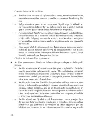 48
Características de los archivos
•	 Residencia en soportes de información externos, también denominados
memorias secundarias, masivas o auxiliares, como son las cintas y dis-
cos.
•	 Independencia respecto de los programas. Significa que la vida del ar-
chivo no está limitada por la vida del programa que lo creó, y también
que el archivo puede ser utilizado por diferentes programas.
•	 Permanencia de la información almacenada. Es decir, toda la informa-
ción almacenada en la memoria central desaparece cuando se termina
la ejecución del programa que la maneja, pero para hacer desapare-
cer un archivo será necesario realizar explícitamente una operación
de borrado.
•	 Gran capacidad de almacenamiento. Teóricamente esta capacidad es
ilimitada, está en función del soporte de almacenamiento. Por el con-
trario, las estructuras de datos que residen en la memoria central tienen
limitado su tamaño por la capacidad de ésta.
Clasificación de los archivos según su uso
A.	 Archivos permanentes: Contienen información que varía poco a lo largo del
tiempo:
•	 Archivos constantes: Contiene datos fijos para la aplicación. Su infor-
mación permanece prácticamente inamovible, utilizándose principal-
mente como archivos de consulta. Un ejemplo puede ser el de la red del
metro de una ciudad, que contiene la descripción, número de estaciones,
número de trenes, etc., de cada línea.
•	 Archivos de situación: También denominados archivos maestros, con-
tienen la información que refleja el estado o situación de una empresa o
entidad, o algún aspecto de ella en un determinado momento. Estos ar-
chivos se actualizan periódicamente para adaptarlos a cada nueva situa-
ción. Un ejemplo es el archivo de personal en una empresa, o también
el archivo de existencias en almacén.
•	 Archivos históricos: Se obtienen de los anteriores cuando se dejan fuera
de uso para futuros estudios estadísticos o consultas. Será un archivo
histórico el que contiene la información de libros adquiridos por una
biblioteca en la década de los ochenta o un archivo con los pagos reali-
 