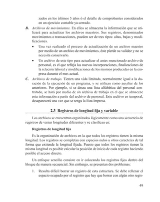 49
zados en los últimos 5 años ó el detalle de comprobantes considerados
en un ejercicio contable ya cerrado.
B.	 Archivos de movimientos. En ellos se almacena la información que se uti-
lizará para actualizar los archivos maestros. Sus registros, denominados
movimientos o transacciones, pueden ser de tres tipos: altas, bajas y modi-
ficaciones.
•	 Una vez realizado el proceso de actualización de un archivo maestro
por medio de un archivo de movimientos, éste pierde su validez y no se
necesita conservarlo.
•	 Un archivo de este tipo para actualizar el antes mencionado archivo de
personal, es el que refleja las nuevas incorporaciones, finalizaciones de
la relación laboral y modificaciones de los mismos producidas en la em-
presa durante el mes actual.
C.	 Archivos de trabajo. Tienen una vida limitada, normalmente igual a la du-
ración de la ejecución de un programa, y se utilizan como auxiliar de los
anteriores. Por ejemplo, si se desea una lista alfabética del personal con-
tratado, se hará por medio de un archivo de trabajo en el que se almacene
esta información a partir del archivo de personal. Este archivo es temporal,
desaparecerá una vez que se tenga la lista impresa.
2.3 Registros de longitud fija y variable
Los archivos se encuentran organizados lógicamente como una secuencia de
registros de varias longitudes diferentes y se clasifican en:
Registros de longitud fija
Es la organización de archivos en la que todos los registros tienen la misma
longitud. Los registros se completan con espacios nulos u otros caracteres de tal
forma que extiende la longitud fijada. Puesto que todos los registros tienen la
misma longitud es posible calcular la posición de inicio de cada registro haciendo
posible el acceso directo.
Un enfoque sencillo consiste en ir colocando los registros fijos dentro del
bloque de manera secuencial. Sin embargo, se presentan dos problemas:
1.	 Resulta difícil borrar un registro de esta estructura. Se debe rellenar el
espacio ocupado por el registro que hay que borrar con algún otro regis-
 