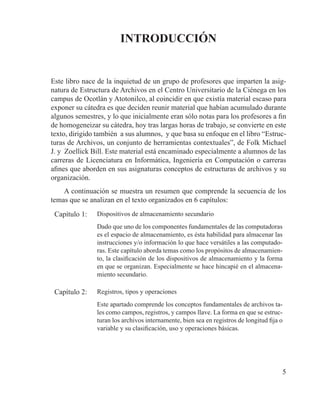 5
INTRODUCCIÓN
Este libro nace de la inquietud de un grupo de profesores que imparten la asig-
natura de Estructura de Archivos en el Centro Universitario de la Ciénega en los
campus de Ocotlán y Atotonilco, al coincidir en que existía material escaso para
exponer su cátedra es que deciden reunir material que habían acumulado durante
algunos semestres, y lo que inicialmente eran sólo notas para los profesores a fin
de homogeneizar su cátedra, hoy tras largas horas de trabajo, se convierte en este
texto, dirigido también a sus alumnos, y que basa su enfoque en el libro “Estruc-
turas de Archivos, un conjunto de herramientas contextuales”, de Folk Michael
J. y Zoellick Bill. Este material está encaminado especialmente a alumnos de las
carreras de Licenciatura en Informática, Ingeniería en Computación o carreras
afines que aborden en sus asignaturas conceptos de estructuras de archivos y su
organización.
A continuación se muestra un resumen que comprende la secuencia de los
temas que se analizan en el texto organizados en 6 capítulos:
Capítulo 1: Dispositivos de almacenamiento secundario
Dado que uno de los componentes fundamentales de las computadoras
es el espacio de almacenamiento, es ésta habilidad para almacenar las
instrucciones y/o información lo que hace versátiles a las computado-
ras. Este capítulo aborda temas como los propósitos de almacenamien-
to, la clasificación de los dispositivos de almacenamiento y la forma
en que se organizan. Especialmente se hace hincapié en el almacena-
miento secundario.
Capítulo 2: Registros, tipos y operaciones
Este apartado comprende los conceptos fundamentales de archivos ta-
les como campos, registros, y campos llave. La forma en que se estruc-
turan los archivos internamente, bien sea en registros de longitud fija o
variable y su clasificación, uso y operaciones básicas.
 