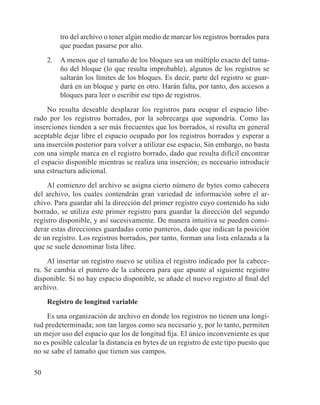 50
tro del archivo o tener algún medio de marcar los registros borrados para
que puedan pasarse por alto.
2.	 A menos que el tamaño de los bloques sea un múltiplo exacto del tama-
ño del bloque (lo que resulta improbable), algunos de los registros se
saltarán los límites de los bloques. Es decir, parte del registro se guar-
dará en un bloque y parte en otro. Harán falta, por tanto, dos accesos a
bloques para leer o escribir ese tipo de registros.
No resulta deseable desplazar los registros para ocupar el espacio libe-
rado por los registros borrados, por la sobrecarga que supondría. Como las
inserciones tienden a ser más frecuentes que los borrados, sí resulta en general
aceptable dejar libre el espacio ocupado por los registros borrados y esperar a
una inserción posterior para volver a utilizar ese espacio. Sin embargo, no basta
con una simple marca en el registro borrado, dado que resulta difícil encontrar
el espacio disponible mientras se realiza una inserción; es necesario introducir
una estructura adicional.
Al comienzo del archivo se asigna cierto número de bytes como cabecera
del archivo, los cuales contendrán gran variedad de información sobre el ar-
chivo. Para guardar ahí la dirección del primer registro cuyo contenido ha sido
borrado, se utiliza este primer registro para guardar la dirección del segundo
registro disponible, y así sucesivamente. De manera intuitiva se pueden consi-
derar estas direcciones guardadas como punteros, dado que indican la posición
de un registro. Los registros borrados, por tanto, forman una lista enlazada a la
que se suele denominar lista libre.
Al insertar un registro nuevo se utiliza el registro indicado por la cabece-
ra. Se cambia el puntero de la cabecera para que apunte al siguiente registro
disponible. Si no hay espacio disponible, se añade el nuevo registro al final del
archivo.
Registro de longitud variable
Es una organización de archivo en donde los registros no tienen una longi-
tud predeterminada; son tan largos como sea necesario y, por lo tanto, permiten
un mejor uso del espacio que los de longitud fija. El único inconveniente es que
no es posible calcular la distancia en bytes de un registro de este tipo puesto que
no se sabe el tamaño que tienen sus campos.
 