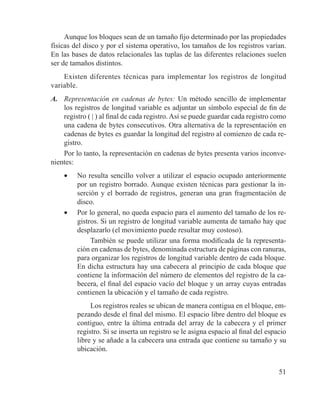 51
Aunque los bloques sean de un tamaño fijo determinado por las propiedades
físicas del disco y por el sistema operativo, los tamaños de los registros varían.
En las bases de datos relacionales las tuplas de las diferentes relaciones suelen
ser de tamaños distintos.
Existen diferentes técnicas para implementar los registros de longitud
variable.
A.	 Representación en cadenas de bytes: Un método sencillo de implementar
los registros de longitud variable es adjuntar un símbolo especial de fin de
registro ( | ) al final de cada registro. Así se puede guardar cada registro como
una cadena de bytes consecutivos. Otra alternativa de la representación en
cadenas de bytes es guardar la longitud del registro al comienzo de cada re-
gistro.
Por lo tanto, la representación en cadenas de bytes presenta varios inconve-
nientes:
•	 No resulta sencillo volver a utilizar el espacio ocupado anteriormente
por un registro borrado. Aunque existen técnicas para gestionar la in-
serción y el borrado de registros, generan una gran fragmentación de
disco.
•	 Por lo general, no queda espacio para el aumento del tamaño de los re-
gistros. Si un registro de longitud variable aumenta de tamaño hay que
desplazarlo (el movimiento puede resultar muy costoso).
También se puede utilizar una forma modificada de la representa-
ción en cadenas de bytes, denominada estructura de páginas con ranuras,
para organizar los registros de longitud variable dentro de cada bloque.
En dicha estructura hay una cabecera al principio de cada bloque que
contiene la información del número de elementos del registro de la ca-
becera, el final del espacio vacío del bloque y un array cuyas entradas
contienen la ubicación y el tamaño de cada registro.
Los registros reales se ubican de manera contigua en el bloque, em-
pezando desde el final del mismo. El espacio libre dentro del bloque es
contiguo, entre la última entrada del array de la cabecera y el primer
registro. Si se inserta un registro se le asigna espacio al final del espacio
libre y se añade a la cabecera una entrada que contiene su tamaño y su
ubicación.
 