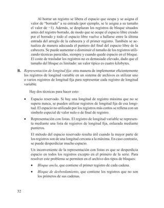 52
Al borrar un registro se libera el espacio que ocupa y se asigna el
valor de “borrado” a su entrada (por ejemplo, se le asigna a su tamaño
el valor de −1). Además, se desplazan los registros de bloque situados
antes del registro borrado, de modo que se ocupe el espacio libre creado
por el borrado y todo el espacio libre vuelve a hallarse entre la última
entrada del arreglo de la cabecera y el primer registro. También se ac-
tualiza de manera adecuada el puntero del final del espacio libre de la
cabecera. Se puede aumentar o disminuir el tamaño de los registros utili-
zando técnicas parecidas, siempre y cuando quede espacio en el bloque.
El coste de trasladar los registros no es demasiado elevado, dado que el
tamaño del bloque es limitado: un valor típico es cuatro kilobytes.
B.	 Representación de longitud fija: otra manera de implementar eficientemente
los registros de longitud variable en un sistema de archivos es utilizar uno
o varios registros de longitud fija para representar cada registro de longitud
variable.
Hay dos técnicas para hacer esto:
•	 Espacio reservado. Si hay una longitud de registro máxima que no se
supera nunca, se pueden utilizar registros de longitud fija de esa longi-
tud. El espacio no utilizado por los registros más cortos se rellena con un
símbolo especial de valor nulo o de final de registro.
•	 Representación con listas. El registro de longitud variable se represen-
ta mediante una lista de registros de longitud fija, enlazada mediante
punteros.
	 El método del espacio reservado resulta útil cuando la mayor parte de
los registros son de una longitud cercana a la máxima. En caso contrario,
se puede desperdiciar mucho espacio.
	 Un inconveniente de la representación con listas es que se desperdicia
espacio en todos los registros excepto en el primero de la serie. Para
resolver este problema se permiten en el archivo dos tipos de bloques:
•	 Bloque ancla, que contiene el primer registro de cada cadena.
•	 Bloque de desbordamiento, que contiene los registros que no son
los primeros de sus cadenas.
 