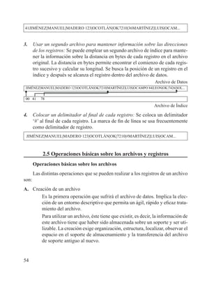 54
41JIMÉNEZ|MANUEL|MADERO 123|OCOTLÁN|OK7210|36MARTÍNEZ|LUIS|OCAM...
3. 	 Usar un segundo archivo para mantener información sobre las direcciones
de los registros: Se puede emplear un segundo archivo de índice para mante-
ner la información sobre la distancia en bytes de cada registro en el archivo
original. La distancia en bytes permite encontrar el comienzo de cada regis-
tro sucesivo y calcular su longitud. Se busca la posición de un registro en el
índice y después se alcanza el registro dentro del archivo de datos.
Archivo de Datos
JIMÉNEZ|MANUEL|MADERO 123|OCOTLÁN|OK|7210|MARTÍNEZ|LUIS|OCAMPO 84|LEON|OK|7426|SOL...
00 41 78
Archivo de Índice
4.	 Colocar un delimitador al final de cada registro: Se coloca un delimitador
‘#’ al final de cada registro. La marca de fin de línea se usa frecuentemente
como delimitador de registro.
JIMÉNEZ|MANUEL|MADERO 123|OCOTLÁN|OK|7210|#MARTÍNEZ|LUIS|OCAM...
2.5 Operaciones básicas sobre los archivos y registros
Operaciones básicas sobre los archivos
Las distintas operaciones que se pueden realizar a los registros de un archivo
son:
A. 	 Creación de un archivo
	 Es la primera operación que sufrirá el archivo de datos. Implica la elec-
ción de un entorno descriptivo que permita un ágil, rápido y eficaz trata-
miento del archivo.
	 Para utilizar un archivo, éste tiene que existir, es decir, la información de
este archivo tiene que haber sido almacenada sobre un soporte y ser uti-
lizable. La creación exige organización, estructura, localizar, observar el
espacio en el soporte de almacenamiento y la transferencia del archivo
de soporte antiguo al nuevo.
 
