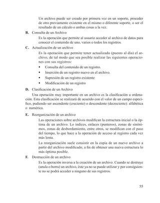55
	 Un archivo puede ser creado por primera vez en un soporte, proceder
de otro previamente existente en el mismo o diferente soporte, o ser el
resultado de un cálculo o ambas cosas a la vez.
B. 	 Consulta de un Archivo
	 Es la operación que permite al usuario acceder al archivo de datos para
conocer el contenido de uno, varios o todos los registros.
C. 	 Actualización de un archivo
	 Es la operación que permite tener actualizado (puesto al día) el ar-
chivo, de tal modo que sea posible realizar las siguientes operacio-
nes con sus registros:
	 Consulta del contenido de un registro.
	 Inserción de un registro nuevo en el archivo.
	 Supresión de un registro existente
	 Modificación de un registro
D. 	 Clasificación de un Archivo
Una operación muy importante en un archivo es la clasificación u ordena-
ción. Esta clasificación se realizará de acuerdo con el valor de un campo especí-
fico, pudiendo ser ascendente (creciente) o descendente (decreciente): alfabética
o numérica.
E. 	 Reorganización de un archivo
	 Las operaciones sobre archivos modifican la estructura inicial o la óp-
tima de un archivo. Lo índices, enlaces (punteros), zonas de sinóni-
mos, zonas de desbordamiento, entre otros, se modifican con el paso
del tiempo, lo que hace a la operación de acceso al registro cada vez
más lenta.
	 La reorganización suele consistir en la copia de un nuevo archivo a
partir del archivo modificado, a fin de obtener una nueva estructura lo
más óptima posible.
F. 	 Destrucción de un archivo
	 Es la operación inversa a la creación de un archivo. Cuando se destruye
(anula o borra) un archivo, éste ya no se puede utilizar y por consiguien-
te no se podrá acceder a ninguno de sus registros.
 