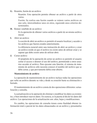 56
G. 	 Reunión, fusión de un archivo
	 Reunión: Esta operación permite obtener un archivo a partir de otros
varios.
	 Fusión: Se realiza una fusión cuando se reúnen varios archivos en
uno solo, intercalándose unos en otros, siguiendo unos criterios de-
terminados.
H. 	 Rotura/ estallido de un archivo
	 Es la operación de obtener varios archivos a partir de un mismo archivo
inicial.
I. 	 Abrir un archivo
	 La acción de abrir un archivo es permitir al usuario localizar y acceder a
los archivos que fueron creados anteriormente.
	 La diferencia esencial entre una instrucción de abrir un archivo y crear
un archivo reside en que el archivo no existe antes de utilizar crear y se
supone que debe existir antes de utilizar abrir.
J. 	 Cerrar archivo
	 El propósito de la operación de cerrar un archivo es permitir al usuario
cortar el acceso o detener el uso del archivo, permitiendo a otros usua-
rios acceder al archivo. Para ejecutar esta función, el sistema de trata-
miento de archivos sólo necesita conocer el nombre del archivo que se
debe cerrar, y que previamente debía estar abierto.
Mantenimiento de archivo
La operación de mantenimiento de un archivo incluye todas las operaciones
que sufre un archivo durante su vida y desde su creación hasta su eliminación o
borrado.
El mantenimiento de un archivo consta de dos operaciones diferentes: actua-
lización y consulta.
La actualización es la operación de eliminar o modificar los datos ya existen-
tes, o bien introducir nuevos datos. En esencia, es la puesta al día de los datos del
archivo. Las operaciones de la actualización son: altas, bajas y modificaciones.
En cambio, las operaciones de consulta tienen como finalidad obtener in-
formación total o parcial de los datos almacenados en un archivo y presentarlos
 