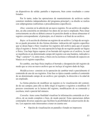 57
en dispositivos de salida: pantalla o impresora, bien como resultados o como
listados.
Por lo tanto, todas las operaciones de mantenimiento de archivos suelen
construir módulos independientes del programa principal y su diseño se realiza
con subprogramas (subrutinas o procedimientos específicos).
Altas: consiste en la adición de un nuevo registro. En un archivo de emplea-
dos, un alta consistiría en introducir los datos de un nuevo empleado. Para situar
correctamente un alta se deberá conocer la posición donde se desea almacenar el
registro correspondiente: al principio, en el interior o al final de un archivo.
Bajas: es la acción de eliminar un registro de un archivo. La baja de un regis-
tro se puede presentar de dos formas distintas: indicación del registro específico
que se desea bajar o bien visualizar los registros del archivo para que el usuario
elija el registro a borrar. En esta operación la baja de un registro puede ser lógica
o física. Una baja lógica supone el no borrado del registro en el archivo, la cual
se manifiesta en un determinado campo del registro con una bandera, indicador o
“flag”- carácter *, $, entre otros, o bien con la escritura o rellenado de espacios en
blanco en el registro específico.
En cambio, una baja física implica el borrado y desaparición del registro de
modo que se crea un nuevo archivo que no incluye al registro dado de baja.
Modificaciones: consiste en la operación de cambiar total o parcialmente el
contenido de uno de sus registros. Esta fase es típica cuando cambia el contenido
de un determinado campo de un archivo; por ejemplo, la dirección o la edad de
un empleado.
La forma práctica de modificar un registro es la visualización del conteni-
do de sus campos; para ello se debe elegir el registro o registros a modificar. El
proceso consistente en la lectura del registro, modificación de su contenido y
escritura, total o parcial del número.
Consulta: tiene como finalidad visualizar la información contenida en el ar-
chivo, de un modo completo o bien, de modo parcial. Estas operaciones deben
contemplar diversos aspectos que faciliten la posibilidad de conservación de da-
tos. Los aspectos más interesantes a tener en cuenta son:
	 Opción de visualización en pantalla o listado en impresora
 