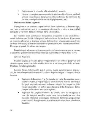 58
	 Detención de la consulta a la voluntad del usuario.
	 Listado por registros o campos individuales o bien listado total del
archivo (en este caso deberá existir la posibilidad de impresión de
listados, con opciones de saltos de página correctos).
Operaciones sobre registros
Un registro es un conjunto organizado de datos del mismo o diferente tipo,
que están relacionados entre sí por contener información relativa a una entidad
particular y superior, de la que forman parte y los unifica.
Los registros están compuestos por campos. Un campo es una unidad míni-
ma de información, dentro del registro, independiente de las demás. Representa
un concepto global en la finalidad unitaria del registro y se caracteriza por el tipo
de datos asociados y el tamaño de memoria que necesita para su almacenamiento.
El campo se puede dividir en subcampos.
Para distinguir algunos registros que contienen los mismos campos se recurre
a un campo que contiene información única o diferente que se le llama clave.
Tipos de Registros
Registro Lógico. Cada uno de los componentes de un archivo que posee una
estructura para almacenar información referente a un tema general del archivo.
Diseñado por el programador.
Registro Físico. Información que el sistema puede transferir como una uni-
dad, en una sola operación de entrada o salida. Registros según la longitud de sus
campos:
•	 Registros de Longitud Fija. Su tamaño no varía. En cuanto a su es-
tructura interna, el registro puede tener el mismo número de campos
de igual longitud cada uno, o diverso número de campos de dife-
rentes longitudes. En ambos casos la suma de las longitudes de los
campos es la misma para cada registro.
•	 Registros de Longitud Variable. Su tamaño varía de un registro a
otro. Su longitud variable puede estar determinada por un valor
máximo o también sin ninguna limitación. Entre las agrupaciones
estructuradas de registros se tienen los archivos de datos y las bases
de datos.
 