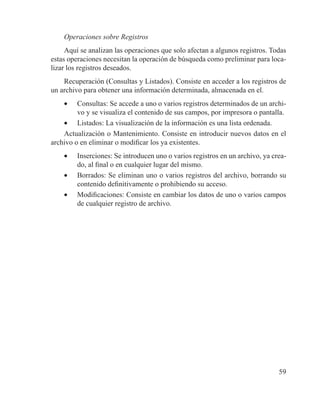 59
Operaciones sobre Registros
Aquí se analizan las operaciones que solo afectan a algunos registros. Todas
estas operaciones necesitan la operación de búsqueda como preliminar para loca-
lizar los registros deseados.
Recuperación (Consultas y Listados). Consiste en acceder a los registros de
un archivo para obtener una información determinada, almacenada en el.
•	 Consultas: Se accede a uno o varios registros determinados de un archi-
vo y se visualiza el contenido de sus campos, por impresora o pantalla.
•	 Listados: La visualización de la información es una lista ordenada.
Actualización o Mantenimiento. Consiste en introducir nuevos datos en el
archivo o en eliminar o modificar los ya existentes.
•	 Inserciones: Se introducen uno o varios registros en un archivo, ya crea-
do, al final o en cualquier lugar del mismo.
•	 Borrados: Se eliminan uno o varios registros del archivo, borrando su
contenido definitivamente o prohibiendo su acceso.
•	 Modificaciones: Consiste en cambiar los datos de uno o varios campos
de cualquier registro de archivo.
 