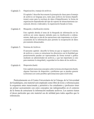 6
Capítulo 3: Organización y manejo de archivos.
El capitulo 3 describe brevemente la jerarquía de clases para el manejo
de archivos en lenguaje java, tanto para archivos de lectura (InputS-
tream) como para la escritura de datos (OutputStream), la forma de
organización dependiendo del tipo de soporte de almacenamiento (se-
cuencial, directa e indexada) y la organización basada en listas.
Capítulo 4: Búsqueda y clasificación externa
Este capítulo aborda el tema de la búsqueda de información en los
archivos así como algunos métodos para su clasificación u ordena-
miento, dada que es una de las operaciones más importantes es el pro-
cesamiento de la información pues permite la recuperación de datos
previamente almacenados.
Capítulo 5: Sistemas de Archivos
El presente capítulo describe la forma en que se organiza el sistema
de archivos y como se estructuran los directorios con la finalidad que
posteriormente puedan ser representados de forma textual o gráfica
mediante un administrador de archivos, y que tan importante es esto
para mantener la integridad y seguridad en los datos de los archivos.
Capítulo 6: Dispersión (hash)
Este capítulo menciona conceptos sobre la técnica de dispersión (hash),
algunas funciones de dispersión y problemas que se pueden generar
(colisiones) así como posibles aproximaciones para resolverlas.
Particularmente en el Centro Universitario de la Ciénega, de la Universidad
de Guadalajara, este material será empleado como libro de texto y referencia para
la asignatura antes mencionada y permitirá a los estudiantes y profesores tener
un primer acercamiento con estos conceptos tan indispensables en el contexto
de la forma de estructurar la información mediante archivos. Los autores tienen
el deseo particular que este material sea de utilidad para todos aquellos que lo
referencien.
 