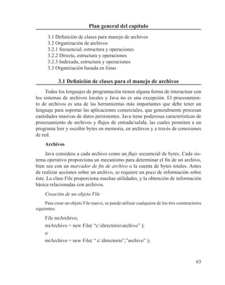 63
Plan general del capítulo
3.1 Definición de clases para manejo de archivos
3.2 Organización de archivos
3.2.1 Secuencial, estructura y operaciones
3.2.2 Directa, estructura y operaciones
3.2.3 Indexada, estructura y operaciones
3.3 Organización basada en listas
3.1 Definición de clases para el manejo de archivos
Todos los lenguajes de programación tienen alguna forma de interactuar con
los sistemas de archivos locales y Java no es una excepción. El procesamien-
to de archivos es una de las herramientas más importantes que debe tener un
lenguaje para soportar las aplicaciones comerciales, que generalmente procesan
cantidades masivas de datos persistentes. Java tiene poderosas características de
procesamiento de archivos y flujos de entrada/salida, las cuales permiten a un
programa leer y escribir bytes en memoria, en archivos y a través de conexiones
de red.
Archivos
Java considera a cada archivo como un flujo secuencial de bytes. Cada sis-
tema operativo proporciona un mecanismo para determinar el fin de un archivo,
bien sea con un marcador de fin de archivo o la cuenta de bytes totales. Antes
de realizar acciones sobre un archivo, se requiere un poco de información sobre
éste. La clase File proporciona muchas utilidades, y la obtención de información
básica relacionadas con archivos.
Creación de un objeto File
Para crear un objeto File nuevo, se puede utilizar cualquiera de los tres constructores
siguientes:
File miArchivo;
miArchivo = new File( “c:directorioarchivo” );
o
miArchivo = new File( “ c:directorio”,”archivo” );
 