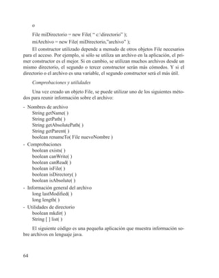 64
o
File miDirectorio = new File( “ c:directorio” );
miArchivo = new File( miDirectorio,”archivo” );
El constructor utilizado depende a menudo de otros objetos File necesarios
para el acceso. Por ejemplo, si sólo se utiliza un archivo en la aplicación, el pri-
mer constructor es el mejor. Si en cambio, se utilizan muchos archivos desde un
mismo directorio, el segundo o tercer constructor serán más cómodos. Y si el
directorio o el archivo es una variable, el segundo constructor será el más útil.
Comprobaciones y utilidades
Una vez creado un objeto File, se puede utilizar uno de los siguientes méto-
dos para reunir información sobre el archivo:
- Nombres de archivo
String getName( )
String getPath( )
String getAbsolutePath( )
String getParent( )
boolean renameTo( File nuevoNombre )
- Comprobaciones
boolean exists( )
boolean canWrite( )
boolean canRead( )
boolean isFile( )
boolean isDirectory( )
boolean isAbsolute( )
- Información general del archivo
long lastModified( )
long length( )
- Utilidades de directorio
boolean mkdir( )
String [ ] list( )
El siguiente código es una pequeña aplicación que muestra información so-
bre archivos en lenguaje java.
 