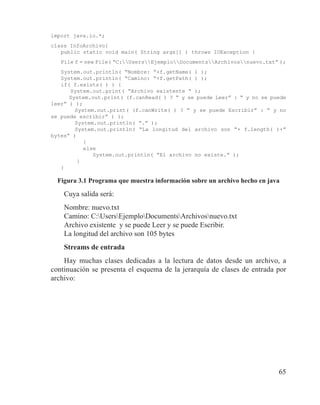 65
import java.io.*;
class InfoArchivo{
public static void main( String args[] ) throws IOException {
File f = new File( “C:UsersEjemploDocumentsArchivosnuevo.txt” );
System.out.println( “Nombre: “+f.getName( ) );
System.out.println( “Camino: “+f.getPath( ) );
if( f.exists( ) ) {
System.out.print( “Archivo existente “ );
System.out.print( (f.canRead( ) ? “ y se puede Leer” : “ y no se puede
leer” ) );
	 System.out.print( (f.canWrite( ) ? “ y se puede Escribir” : “ y no
se puede escribir” ) );
	 System.out.println( “.” );
	 System.out.println( “La longitud del archivo son “+ f.length( )+”
bytes” )
}
else
System.out.println( “El archivo no existe.” );
}
}
Figura 3.1 Programa que muestra información sobre un archivo hecho en java
Cuya salida será:
Nombre: nuevo.txt
Camino: C:UsersEjemploDocumentsArchivosnuevo.txt
Archivo existente y se puede Leer y se puede Escribir.
La longitud del archivo son 105 bytes
Streams de entrada
Hay muchas clases dedicadas a la lectura de datos desde un archivo, a
continuación se presenta el esquema de la jerarquía de clases de entrada por
archivo:
 