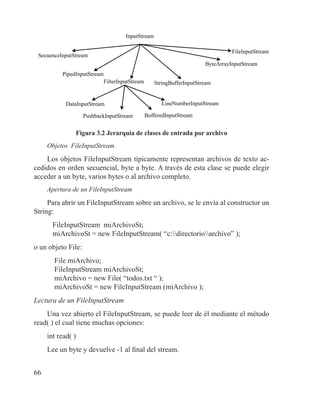 66
InputStream
SecuenceInputStream
PipedInputStream
FilterInputStream StringBufferInputStream
ByteArrayInputStream
FileInputStream
DataInputStream
PushbackInputStream
LineNumberInputStream
BufferedInputStream
Figura 3.2 Jerarquía de clases de entrada por archivo
Objetos FileInputStream
Los objetos FileInputStream típicamente representan archivos de texto ac-
cedidos en orden secuencial, byte a byte. A través de esta clase se puede elegir
acceder a un byte, varios bytes o al archivo completo.
Apertura de un FileInputStream
Para abrir un FileInputStream sobre un archivo, se le envía al constructor un
String:
FileInputStream miArchivoSt;
miArchivoSt = new FileInputStream( “c:directorioarchivo” );
o un objeto File:
File miArchivo;
FileInputStream miArchivoSt;
miArchivo = new File( “todos.txt “ );
miArchivoSt = new FileInputStream (miArchivo );
Lectura de un FileInputStream
Una vez abierto el FileInputStream, se puede leer de él mediante el método
read( ) el cual tiene muchas opciones:
int read( )
Lee un byte y devuelve -1 al final del stream.
 