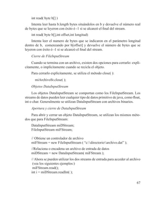 67
int read( byte b[] )
Intenta leer hasta b.length bytes situándolos en b y devuelve el número real
de bytes que se leyeron con éxito ó -1 si se alcanzó el final del stream.
int read( byte b[],int offset,int longitud)
Intenta leer el numero de bytes que se indicaron en el parámetro longitud
dentro de b, comenzando por b[offset] y devuelve el número de bytes que se
leyeron con éxito ó -1 si se alcanzó el final del stream.
Cierre de FileInputStream
Cuando se termina con un archivo, existen dos opciones para cerrarlo: explí-
citamente, o implícitamente cuando se recicla el objeto.
Para cerrarlo explícitamente, se utiliza el método close( ):
miArchivoSt.close( );
Objetos DataInputStream
Los objetos DataInputStream se comportan como los FileInputStream. Los
streams de datos pueden leer cualquier tipo de datos primitivo de java, como float,
int o char. Generalmente se utilizan DataInputStream con archivos binarios.
Apertura y cierre de DataInputStream
Para abrir y cerrar un objeto DataInputStream, se utilizan los mismos méto-
dos que para FileInputStream:
DataInputStream miDStream;
FileInputStream miFStream;
// Obtiene un controlador de archivo
miFStream = new FileInputStream ( “c:directorioarchivo.dat” );
//Relaciona o encadena un archivo de entrada de datos
miDStream = new DataInputStream( miFStream );
// Ahora se pueden utilizar los dos streams de entrada para acceder al archivo
(vea los siguientes ejemplos:)
miFStream.read();
int i = miDStream.readInt( );
 