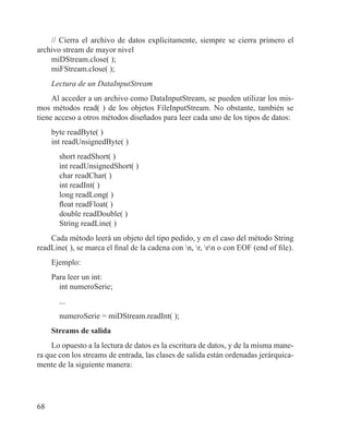 68
// Cierra el archivo de datos explícitamente, siempre se cierra primero el
archivo stream de mayor nivel
miDStream.close( );
miFStream.close( );
Lectura de un DataInputStream
Al acceder a un archivo como DataInputStream, se pueden utilizar los mis-
mos métodos read( ) de los objetos FileInputStream. No obstante, también se
tiene acceso a otros métodos diseñados para leer cada uno de los tipos de datos:
byte readByte( )
int readUnsignedByte( )
short readShort( )
int readUnsignedShort( )
char readChar( )
int readInt( )
long readLong( )
float readFloat( )
double readDouble( )
String readLine( )
Cada método leerá un objeto del tipo pedido, y en el caso del método String
readLine( ), se marca el final de la cadena con n, r, rn o con EOF (end of file).
Ejemplo:
Para leer un int:
int numeroSerie;
...
numeroSerie = miDStream.readInt( );
Streams de salida
Lo opuesto a la lectura de datos es la escritura de datos, y de la misma mane-
ra que con los streams de entrada, las clases de salida están ordenadas jerárquica-
mente de la siguiente manera:
 