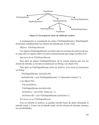 69
OutputStream
FileOutputStream
PipedOutputStream FilterOutputStream
ByteArrayOutputStream
DataOutputStream
PrintStream
BufferedOutputStream
Figura 3.3 Jerarquía de clases de salida por archivo
A continuación se examinarán las clases FileOutputStream y DataOutputS-
tream para complementar los streams de entrada que se han visto.
Objetos FileOutputStream
Los objetos FileOutputStream son útiles para la escritura de archivos de tex-
to, para ello se requiere abrir el archivo primeramente para luego escribir en el.
Apertura de un FileOutputStream
Para abrir un objeto FileOutputStream, de la misma manera que con los
stream de entrada, se envían al constructor un String o un objeto File.
Para abrir un FileOutputStream sobre un archivo, se le envía al constructor
un String:
FileOutputStream miArchivoSt;
miArchivoSt = new FileOutputStream( “c:directorioarchivo” );
o un objeto File:
File miArchivo;
FileOutputStream miArchivoSt;
miArchivo = new File( “todos.txt “ );
miArchivoSt = new FileOutputStream (miArchivo );
Escritura en un FileOutputStream
Una vez abierto el archivo, se pueden escribir bytes de datos utilizando el
método write( ). Como con el método read( ) de los streams de entrada, tenemos
tres posibilidades:
 