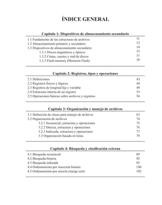 ÍNDICE GENERAL
Capítulo 1: Dispositivos de almacenamiento secundario
1.1 Fundamento de las estructuras de archivos 11
1.2 Almacenamiento primario y secundario 12
1.3 Dispositivos de almacenamiento secundario 14
1.3.1 Discos magnéticos y ópticos 15
1.3.2 Cintas, casetes y raid de discos 31
1.3.3 Flash memory (Memoria Flash) 38
Capítulo 2: Registros, tipos y operaciones
2.1 Definiciones 43
2.2 Registros físicos y lógicos 44
2.3 Registros de longitud fija y variable 49
2.4 Estructura interna de un registro 53
2.5 Operaciones básicas sobre archivos y registros 54
Capítulo 3: Organización y manejo de archivos
3.1 Definición de clases para manejo de archivos 63
3.2 Organización de archivos 74
3.2.1 Secuencial, estructura y operaciones 75
3.2.2 Directa, estructura y operaciones 76
3.2.3 Indexada, estructura y operaciones 77
3.3 Organización basada en listas 79
Capítulo 4: Búsqueda y clasificación externa
4.1 Búsqueda secuencial 89
4.2 Búsqueda binaria. 92
4.3 Búsqueda indizada 93
4.4 Ordenamiento por inserción binaria 100
4.5 Ordenamiento por mezcla (merge sort) 102
 