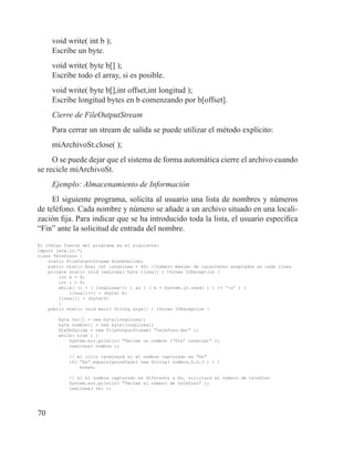70
void write( int b );
Escribe un byte.
void write( byte b[] );
Escribe todo el array, si es posible.
void write( byte b[],int offset,int longitud );
Escribe longitud bytes en b comenzando por b[offset].
Cierre de FileOutputStream
Para cerrar un stream de salida se puede utilizar el método explícito:
miArchivoSt.close( );
O se puede dejar que el sistema de forma automática cierre el archivo cuando
se recicle miArchivoSt.
Ejemplo: Almacenamiento de Información
El siguiente programa, solicita al usuario una lista de nombres y números
de teléfono. Cada nombre y número se añade a un archivo situado en una locali-
zación fija. Para indicar que se ha introducido toda la lista, el usuario especifica
“Fin” ante la solicitud de entrada del nombre.
El código fuente del programa es el siguiente:
import java.io.*;
class Telefonos {
static FileOutputStream fileDeSalida;
public static final int longLinea = 40; //número máximo de caracteres aceptados en cada línea
private static void leeLinea( byte linea[] ) throws IOException {
int b = 0;
int i = 0;
while( (i < ( longLinea-1) ) && ( ( b = System.in.read( ) ) != ‘n’ ) )
linea[i++] = (byte) b;
linea[i] = (byte)0;
}
public static void main( String args[] ) throws IOException {
	
byte tel[] = new byte[longLinea];
byte nombre[] = new byte[longLinea];
fileDeSalida = new FileOutputStream( “telefono.dat” );
while( true ) {
System.err.println( “Teclee un nombre (‘Fin’ termina)” );
leeLinea( nombre );
// el ciclo terminará si el nombre capturado es “fin”
if( “fin”.equalsIgnoreCase( new String( nombre,0,0,3 ) ) )
break;
// si el nombre capturado es diferente a fin, soliciará el número de telefono
System.err.println( “Teclee el número de teléfono” );
leeLinea( tel );
 