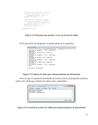 71
//escribe en el archivo el telefono
for( int i=0; tel[i] != 0; i++ )
fileDeSalida.write( tel[i] );
fileDeSalida.write( ‘,’ );
//escribe en el archivo el nombre
for( int i=0; nombre[i] != 0; i++ )
fileDeSalida.write( nombre[i] );
fileDeSalida.write( ‘r’ );
fileDeSalida.write( ‘n’ );
}
fileDeSalida.close( );
}
}
Figura 3.4 Programa que permite cerrar un stream de salida
En la ejecución del programa se puede observar lo siguiente:
Figura 3.5 Captura de datos para almacenamiento de información
Una vez que el usuario ha terminado de teclear la lista, el programa creará un
archivo de salida que contiene los datos antes capturados:
Figura 3.6 Creación de archivo de salida para almacenamiento de información
 